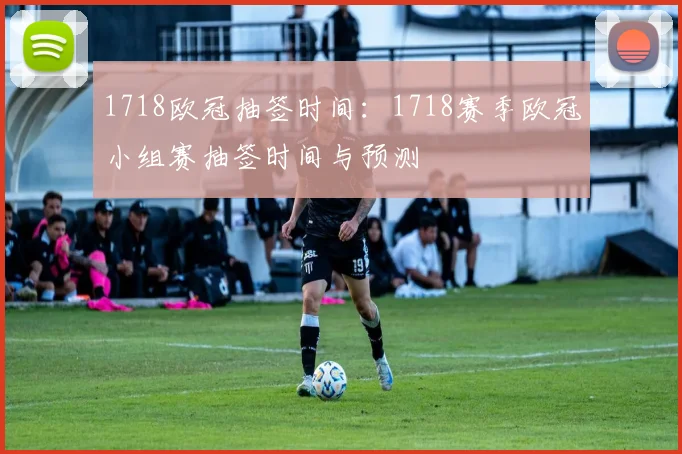 1718欧冠抽签时间：1718赛季欧冠小组赛抽签时间与预测