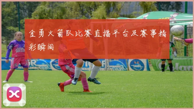 金勇火箭队比赛直播平台及赛事精彩瞬间