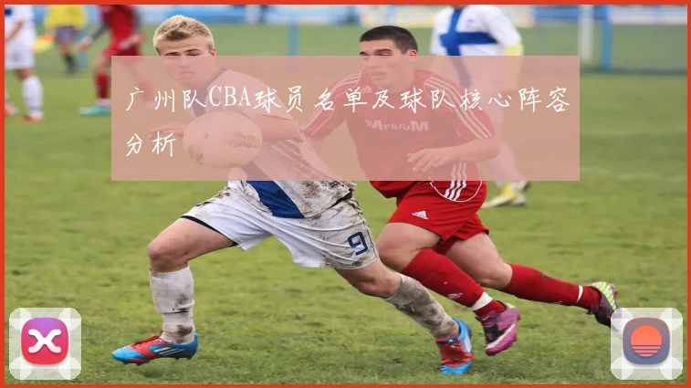 广州队CBA球员名单及球队核心阵容分析