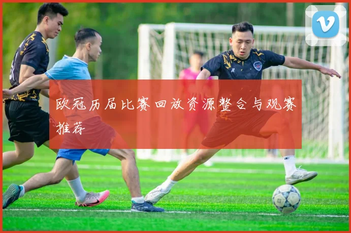 欧冠历届比赛回放资源整合与观赛推荐